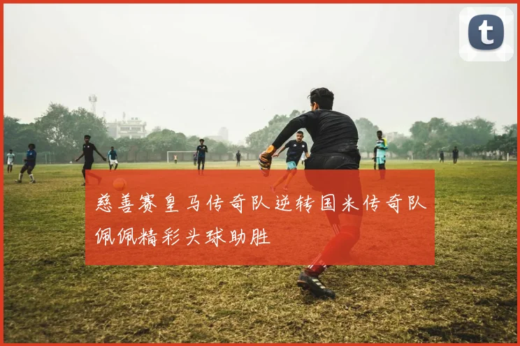 慈善赛皇马传奇队逆转国米传奇队佩佩精彩头球助胜