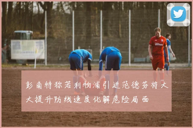 彭南特称若利物浦引进范德芬将大大提升防线速度化解危险局面