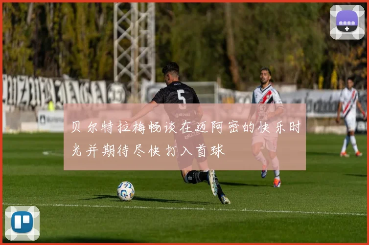 贝尔特拉梅畅谈在迈阿密的快乐时光并期待尽快打入首球